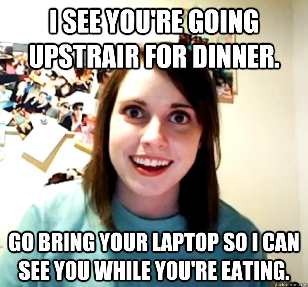 I see you're going upstrair for dinner. Go bring your Laptop so I can see you while you're eating.  Overly Attached Girlfriend