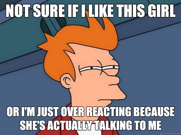 Not sure if I like this girl  Or I'm just over reacting because she's actually talking to me  Futurama Fry