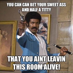You can can bet your sweet ass and half a titty That you aint leavin this room alive!  Black Dynamite