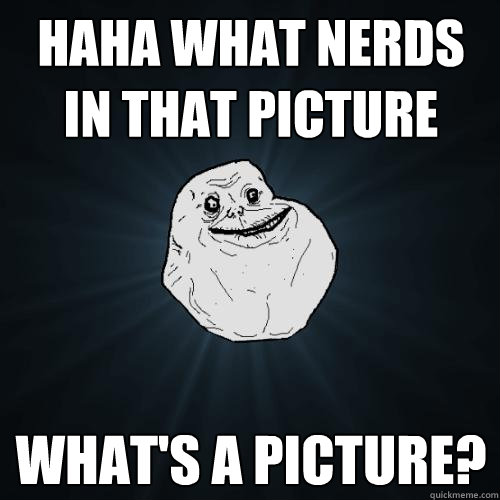 HAHA WHAT NERDS IN THAT PICTURE WHAT'S A PICTURE?  Forever Alone