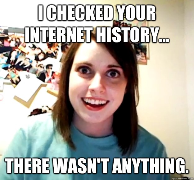 I checked your Internet history... there wasn't anything.  Overly Attached Girlfriend