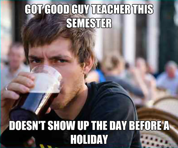 got good guy teacher this semester doesn't show up the day before a holiday  Lazy College Senior