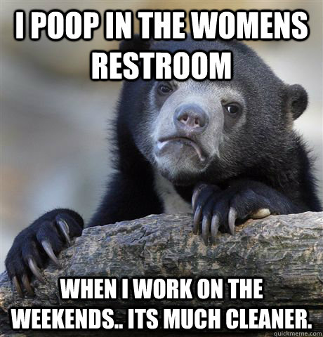 I poop in the womens restroom When I work on the weekends.. its much cleaner.  Confession Bear