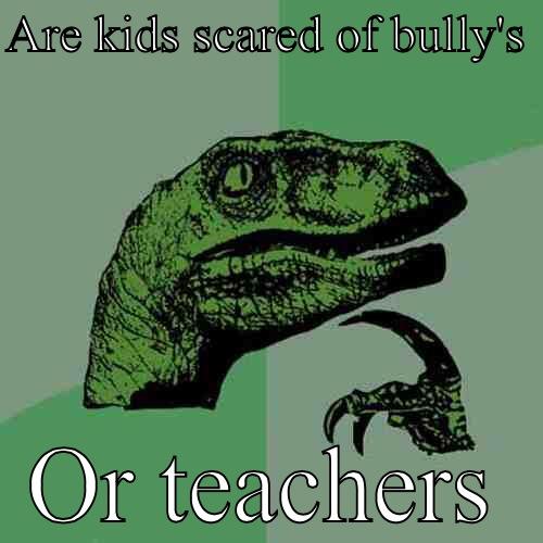 ARE KIDS SCARED OF BULLY'S  OR TEACHERS Philosoraptor
