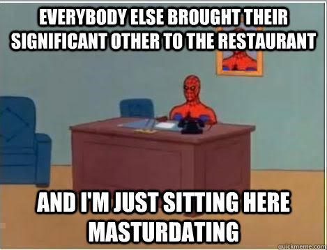 Everybody else brought their significant other to the restaurant And I'm just sitting here masturdating  Im just sitting here masturbating