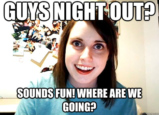 guys night out? sounds fun! Where are we going?  Overly Attached Girlfriend