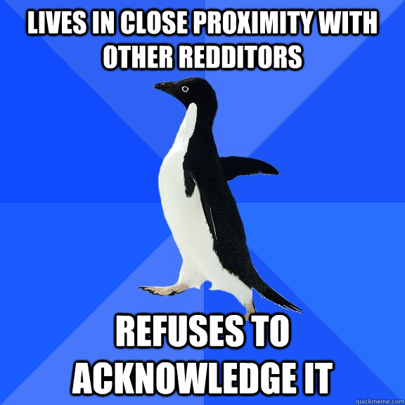 Lives in close proximity with other Redditors Refuses to acknowledge it   Socially Awkward Penguin