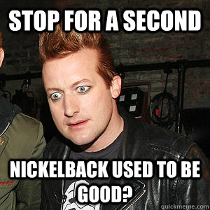 Stop for a second nickelback used to be good? - Stop for a second nickelback used to be good?  Confused Tre Cool