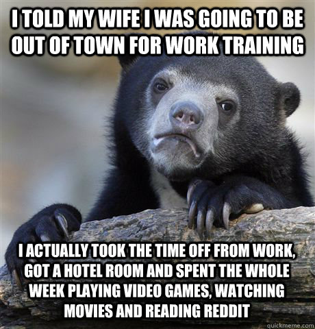 I told my wife i was going to be out of town for work training I actually took the time off from work, got a hotel room and spent the whole week playing video games, watching movies and reading Reddit  Confession Bear