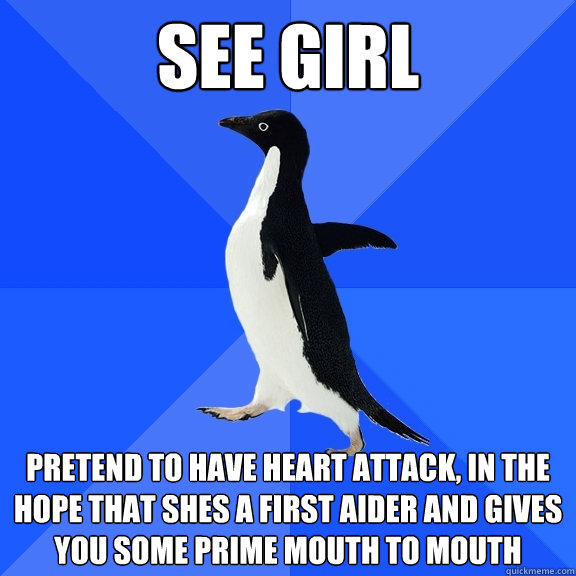 see girl pretend to have heart attack, in the hope that shes a first aider and gives you some prime mouth to mouth  Socially Awkward Penguin