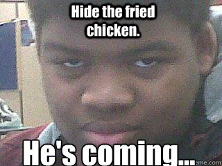 He's coming...
 Hide the fried chicken. - He's coming...
 Hide the fried chicken.  Samuel