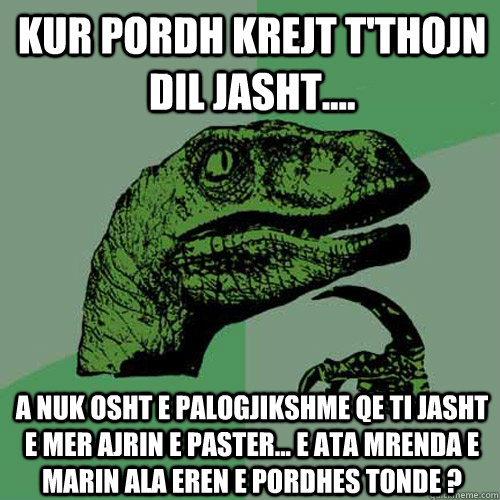 Kur pordh krejt t'thojn dil jasht.... A nuk osht e palogjikshme qe ti jasht e mer ajrin e paster... e ata mrenda e marin ala eren e pordhes tonde ?  Philosoraptor