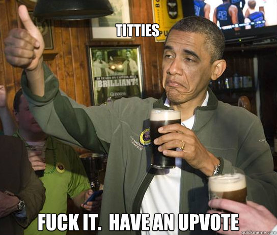 Titties Fuck it.  Have an upvote  Upvoting Obama