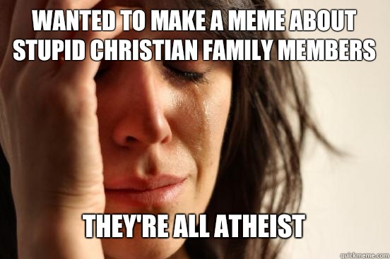 Wanted to make a meme about stupid christian family members
 They're all atheist   First World Problems