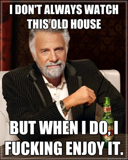I don't always watch this old house but when I do, I fucking enjoy it.   The Most Interesting Man In The World
