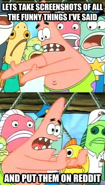 Lets take screenshots of all the funny things I've said and put them on reddit  Push it somewhere else Patrick