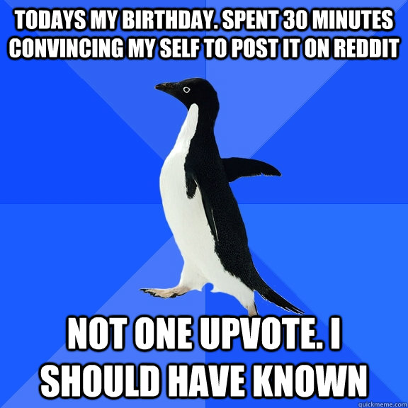 Todays my birthday. Spent 30 minutes convincing my self to post it on reddit Not one upvote. I should have known  Socially Awkward Penguin