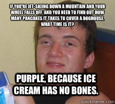 if you're jet-skiing down a mountain and your wheel falls off, and you need to find out how many pancakes it takes to cover a doghouse, what time is it? Purple, because ice cream has no bones.  