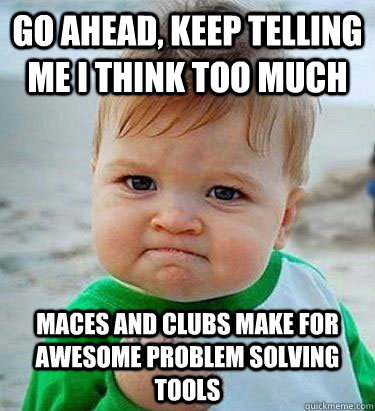 Go ahead, keep telling me I think too much maces and clubs make for awesome problem solving tools  Victory Baby