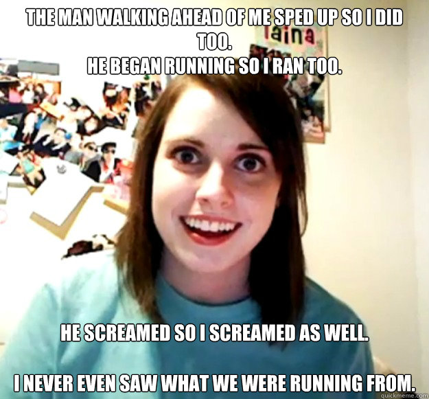 The man walking ahead of me sped up so I did too.
He began running so I ran too.
  He screamed so I screamed as well.
 
I never even saw what we were running from.   Overly Attached Girlfriend