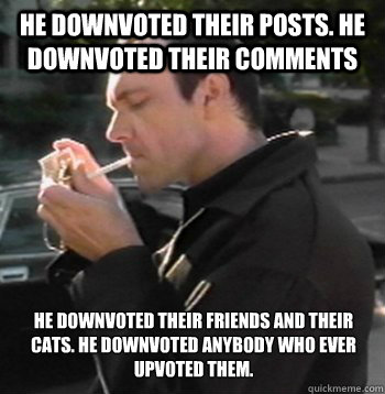 He downvoted their posts. He downvoted their comments He downvoted their friends and their cats. He downvoted anybody who ever upvoted them.  - He downvoted their posts. He downvoted their comments He downvoted their friends and their cats. He downvoted anybody who ever upvoted them.   Kaiser SOZE