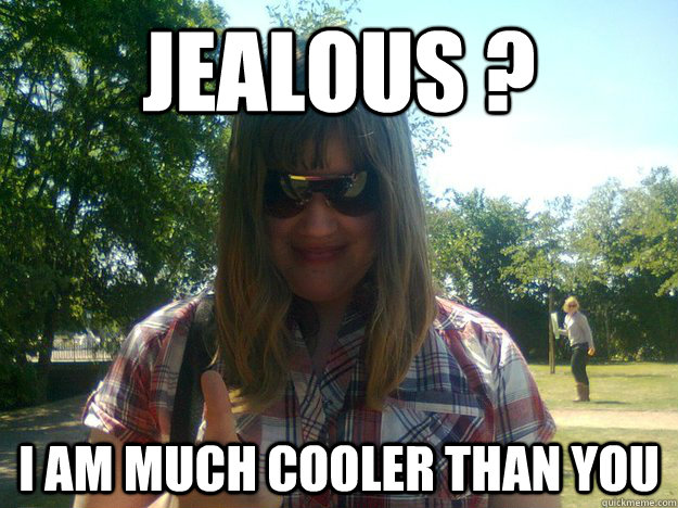 jealous ? i am much cooler than you  Jealous much