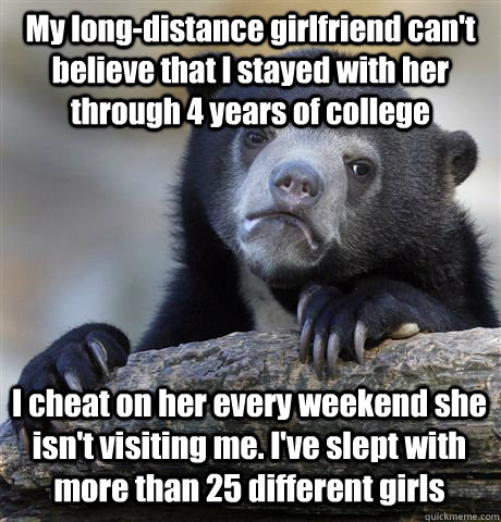 My long-distance girlfriend can't believe that I stayed with her through 4 years of college I cheat on her every weekend she isn't visiting me. I've slept with more than 25 different girls - My long-distance girlfriend can't believe that I stayed with her through 4 years of college I cheat on her every weekend she isn't visiting me. I've slept with more than 25 different girls  Confession Bear