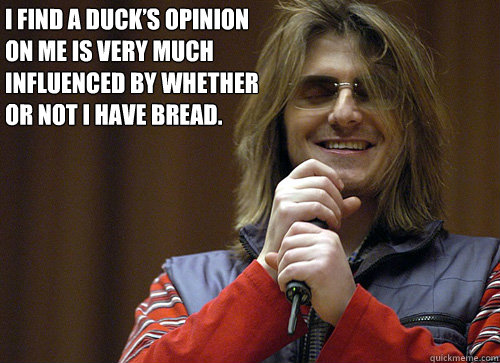 I find a duck’s opinion on me is very much influenced by whether or not I have bread. - I find a duck’s opinion on me is very much influenced by whether or not I have bread.  Mitch Hedberg