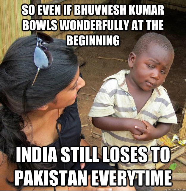 So even if Bhuvnesh Kumar bowls wonderfully at the beginning India still loses to Pakistan everytime  Skeptical Third World Kid