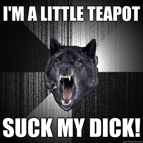 I'm a little teapot suck my dick!  Insanity Wolf