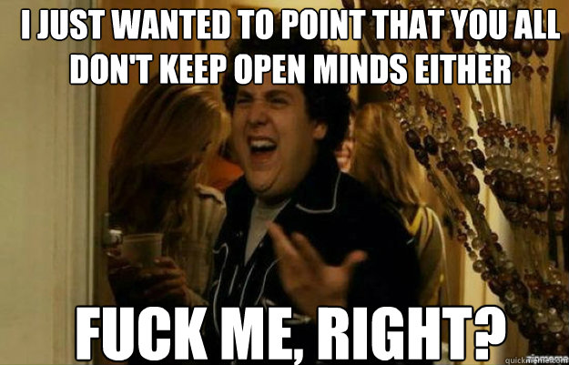 i just wanted to point that you all don't keep open minds either FUCK ME, RIGHT?  fuck me right