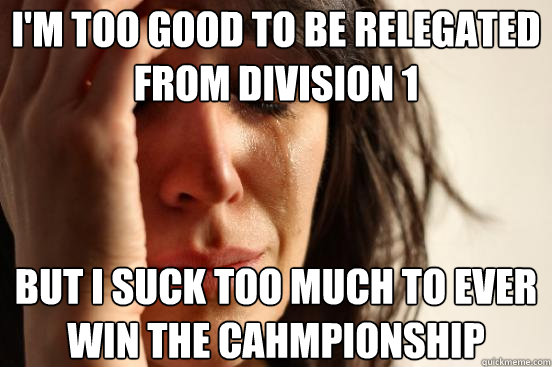 I'm too good to be relegated from division 1 But I suck too much to ever win the cahmpionship  First World Problems