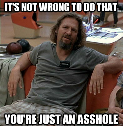 It's not wrong to do that You're just an asshole  The Dude