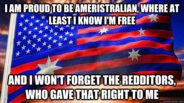 I am proud to be Ameristralian, where at least i know i'm free and i won't forget the redditors, who gave that right to me - I am proud to be Ameristralian, where at least i know i'm free and i won't forget the redditors, who gave that right to me  This land is our land