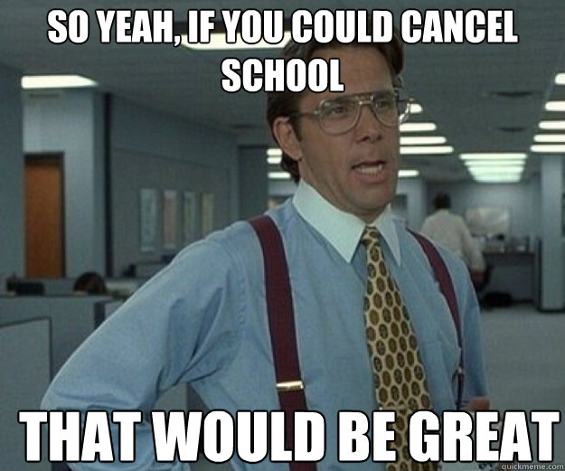 So yeah, If you could cancel school THAT WOULD BE GREAT  that would be great