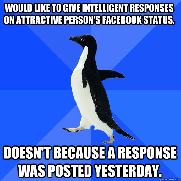Would like to give intelligent responses on attractive person's Facebook status. doesn't because a response was posted yesterday.  Socially Awkward Penguin