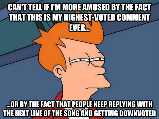 Can't tell if I'm more amused by the fact that this is my highest-voted comment ever... ...or by the fact that people keep replying with the next line of the song and getting downvoted - Can't tell if I'm more amused by the fact that this is my highest-voted comment ever... ...or by the fact that people keep replying with the next line of the song and getting downvoted  Futurama Fry