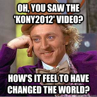 Oh, You saw the 'kony2012' video? how's it feel to have changed the world?  Condescending Wonka