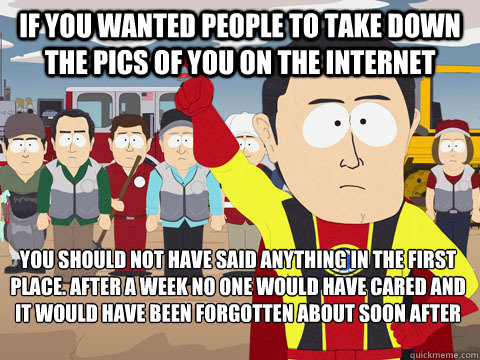 If you wanted people to take down the pics of you on the internet you should not have said anything in the first place. after a week no one would have cared and it would have been forgotten about soon after  Captain Hindsight