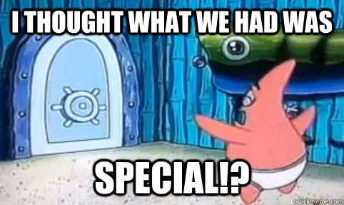 I thought what we had was special!?  I thought what we had was special