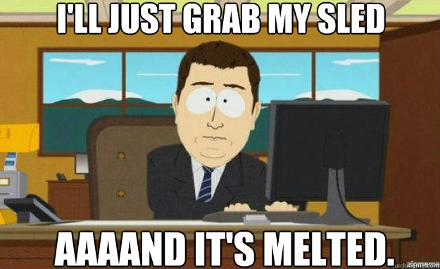 I'll just grab my sled aaaand it's melted.  aaaand its gone