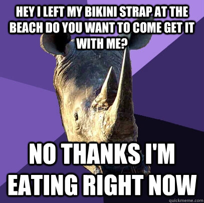 Hey I left my bikini strap at the beach do you want to come get it with me?  No thanks I'm eating right now  Sexually Oblivious Rhino