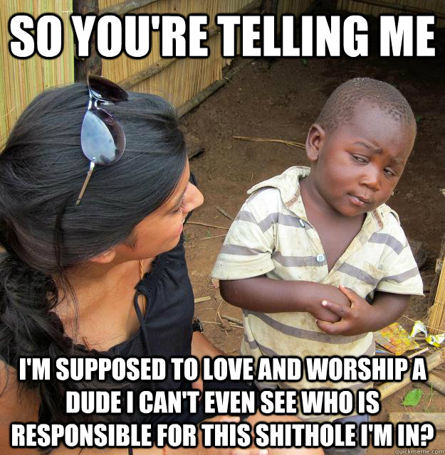 So you're telling me I'm supposed to love and worship a dude i can't even see who is responsible for this shithole I'm in?  Skeptical 3rd World Child
