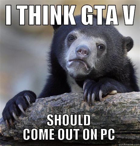  I THINK GTA V  SHOULD COME OUT ON PC Confession Bear