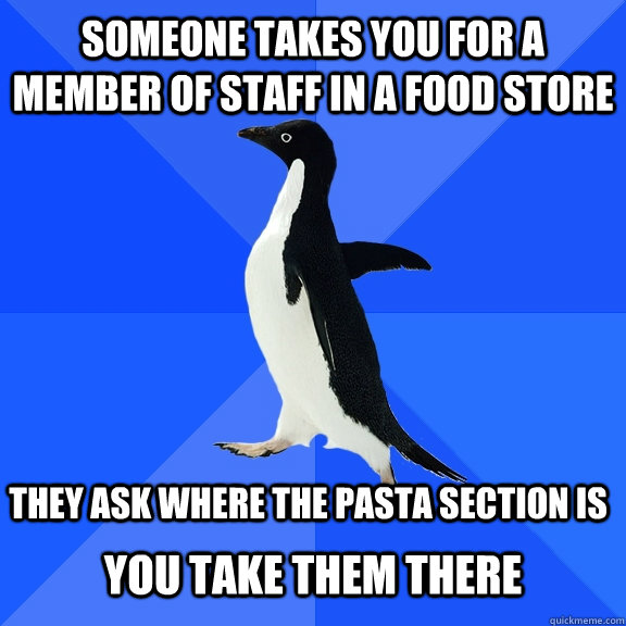 someone takes you for a member of staff in a food store  they ask where the pasta section is you take them there  Socially Awkward Penguin