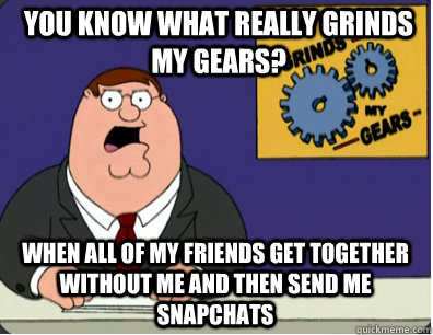 you know what really grinds my gears? When all of my friends get together without me and then send me snapchats  Grinds my gears