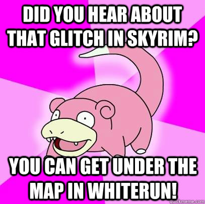 Did you hear about that glitch in skyrim? you can get under the map in whiterun!  Slowpoke