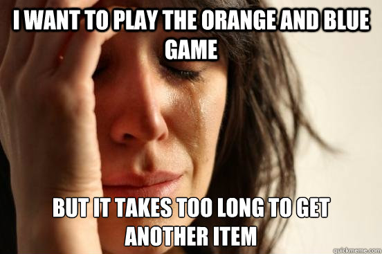 i want to play the orange and blue game but it takes too long to get another item  First World Problems