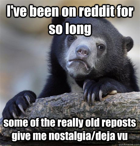I've been on reddit for so long some of the really old reposts give me nostalgia/deja vu  Confession Bear