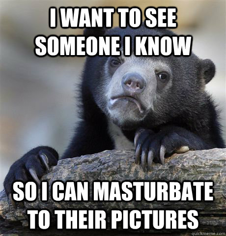 I want to see someone I know  So I can masturbate to their pictures  Confession Bear